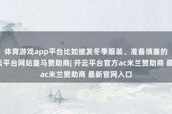 体育游戏app平台比如披发冬季服装、准备填塞的食粮等-开云平台网站皇马赞助商| 开云平台官方ac米兰赞助商 最新官网入口