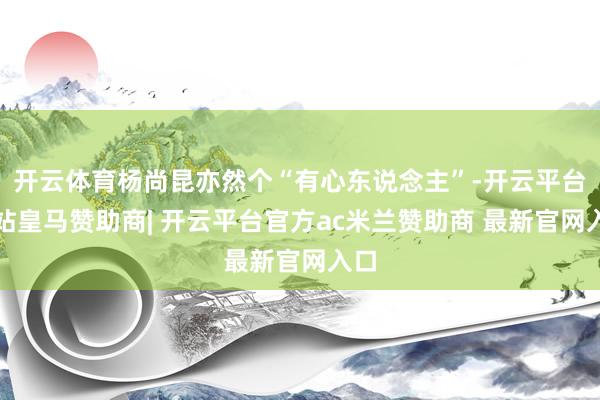 开云体育杨尚昆亦然个“有心东说念主”-开云平台网站皇马赞助商| 开云平台官方ac米兰赞助商 最新官网入口