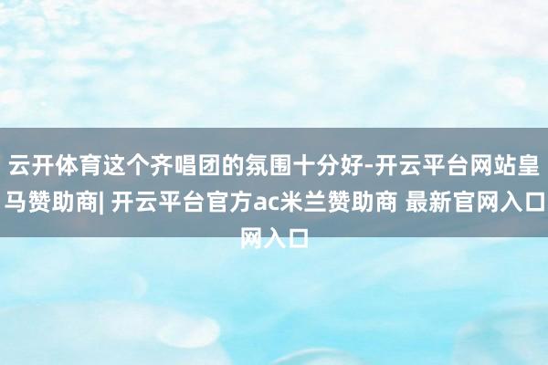 云开体育这个齐唱团的氛围十分好-开云平台网站皇马赞助商| 开云平台官方ac米兰赞助商 最新官网入口