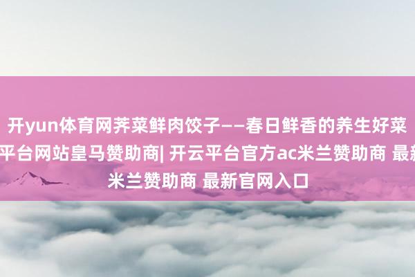 开yun体育网荠菜鲜肉饺子——春日鲜香的养生好菜荠菜-开云平台网站皇马赞助商| 开云平台官方ac米兰赞助商 最新官网入口