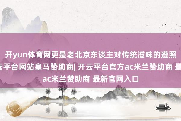 开yun体育网更是老北京东谈主对传统滋味的遵照与传承-开云平台网站皇马赞助商| 开云平台官方ac米兰赞助商 最新官网入口