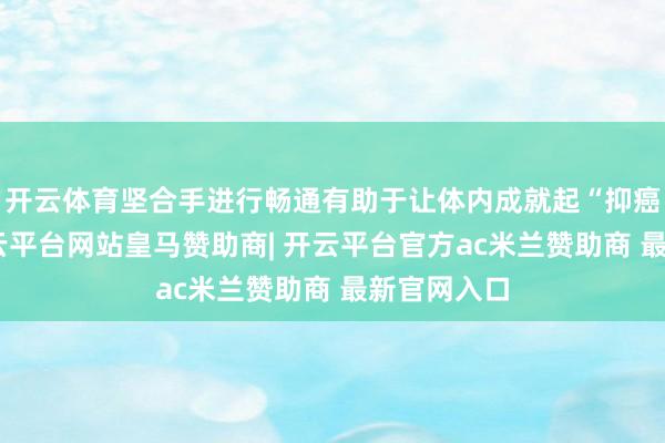 开云体育坚合手进行畅通有助于让体内成就起“抑癌环境”-开云平台网站皇马赞助商| 开云平台官方ac米兰赞助商 最新官网入口