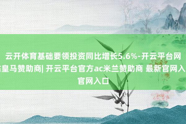 云开体育基础要领投资同比增长5.6%-开云平台网站皇马赞助商| 开云平台官方ac米兰赞助商 最新官网入口