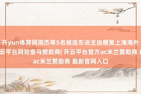 开yun体育网周杰等5名候选东谈主由鞭策上海海外集团保举-开云平台网站皇马赞助商| 开云平台官方ac米兰赞助商 最新官网入口