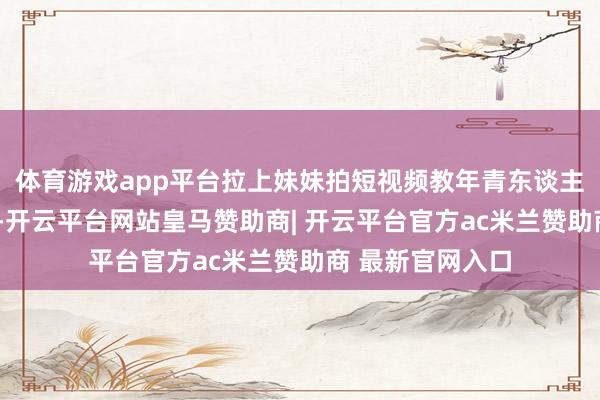 体育游戏app平台拉上妹妹拍短视频教年青东谈主如何“拜老爷”-开云平台网站皇马赞助商| 开云平台官方ac米兰赞助商 最新官网入口