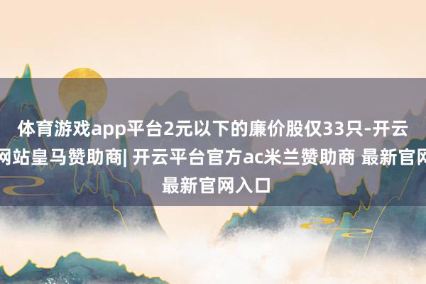 体育游戏app平台2元以下的廉价股仅33只-开云平台网站皇马赞助商| 开云平台官方ac米兰赞助商 最新官网入口
