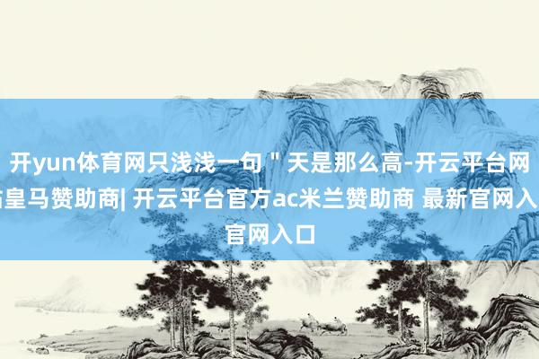 开yun体育网只浅浅一句＂天是那么高-开云平台网站皇马赞助商| 开云平台官方ac米兰赞助商 最新官网入口