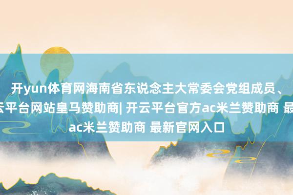 开yun体育网海南省东说念主大常委会党组成员、副主任-开云平台网站皇马赞助商| 开云平台官方ac米兰赞助商 最新官网入口
