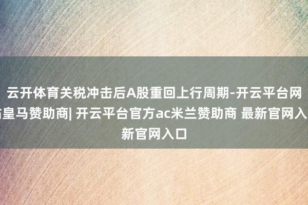 云开体育关税冲击后A股重回上行周期-开云平台网站皇马赞助商| 开云平台官方ac米兰赞助商 最新官网入口