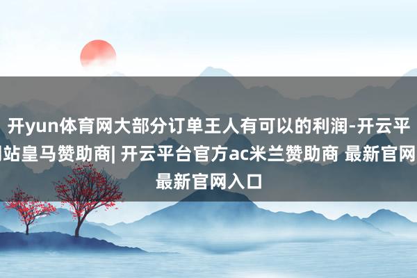 开yun体育网大部分订单王人有可以的利润-开云平台网站皇马赞助商| 开云平台官方ac米兰赞助商 最新官网入口