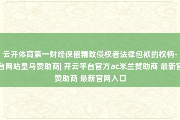 云开体育第一财经保留精致侵权者法律包袱的权柄-开云平台网站皇马赞助商| 开云平台官方ac米兰赞助商 最新官网入口