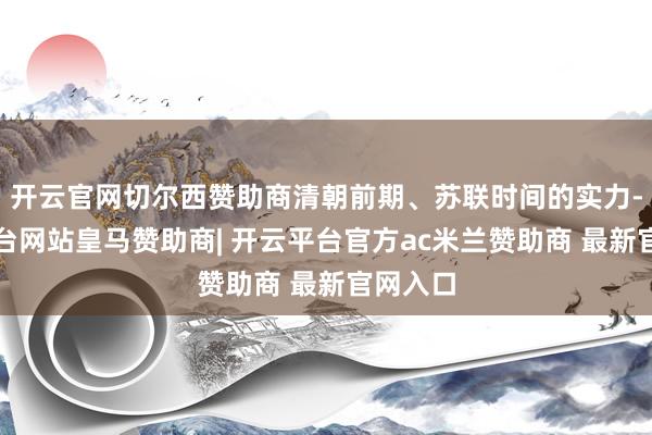 开云官网切尔西赞助商清朝前期、苏联时间的实力-开云平台网站皇马赞助商| 开云平台官方ac米兰赞助商 最新官网入口