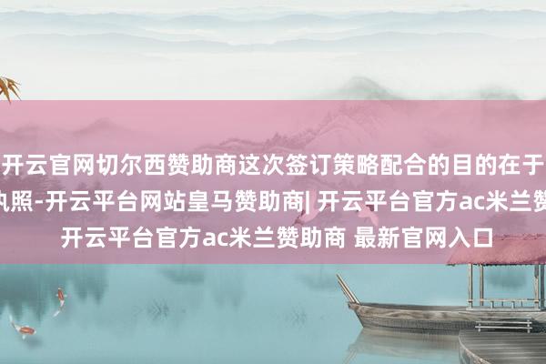 开云官网切尔西赞助商这次签订策略配合的目的在于充分施展两边各自执照-开云平台网站皇马赞助商| 开云平台官方ac米兰赞助商 最新官网入口