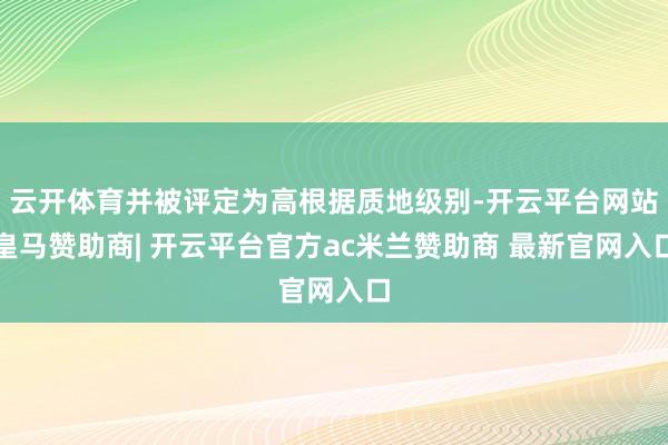 云开体育并被评定为高根据质地级别-开云平台网站皇马赞助商| 开云平台官方ac米兰赞助商 最新官网入口
