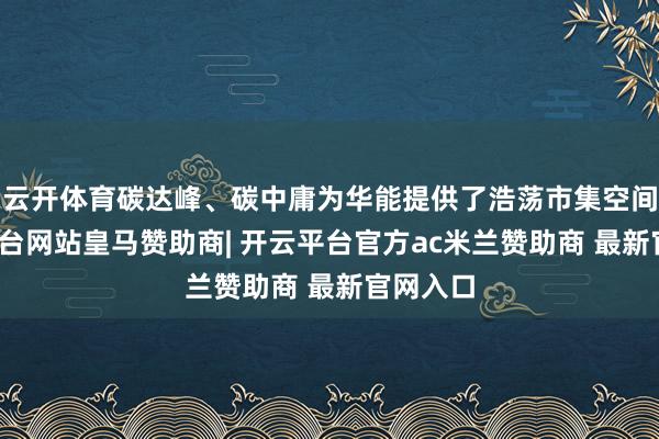 云开体育碳达峰、碳中庸为华能提供了浩荡市集空间-开云平台网站皇马赞助商| 开云平台官方ac米兰赞助商 最新官网入口