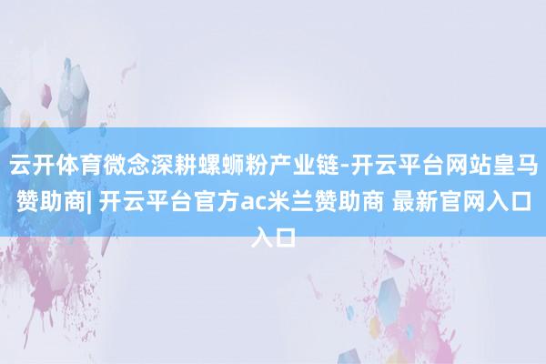 云开体育微念深耕螺蛳粉产业链-开云平台网站皇马赞助商| 开云平台官方ac米兰赞助商 最新官网入口