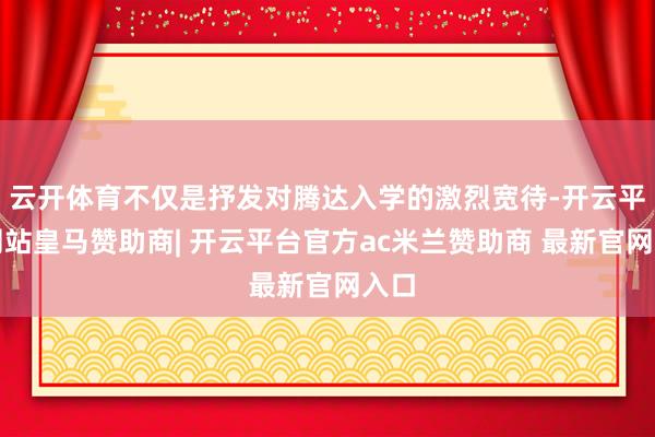 云开体育不仅是抒发对腾达入学的激烈宽待-开云平台网站皇马赞助商| 开云平台官方ac米兰赞助商 最新官网入口