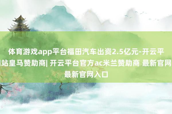 体育游戏app平台福田汽车出资2.5亿元-开云平台网站皇马赞助商| 开云平台官方ac米兰赞助商 最新官网入口