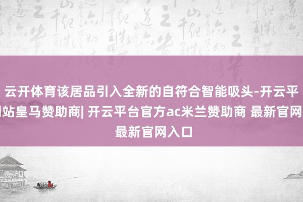云开体育该居品引入全新的自符合智能吸头-开云平台网站皇马赞助商| 开云平台官方ac米兰赞助商 最新官网入口
