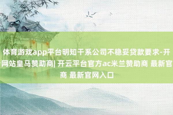 体育游戏app平台明知干系公司不稳妥贷款要求-开云平台网站皇马赞助商| 开云平台官方ac米兰赞助商 最新官网入口