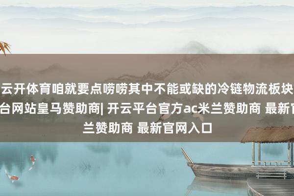 云开体育咱就要点唠唠其中不能或缺的冷链物流板块-开云平台网站皇马赞助商| 开云平台官方ac米兰赞助商 最新官网入口