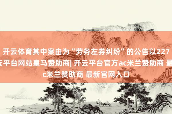 开云体育其中案由为“劳务左券纠纷”的公告以227则居首-开云平台网站皇马赞助商| 开云平台官方ac米兰赞助商 最新官网入口