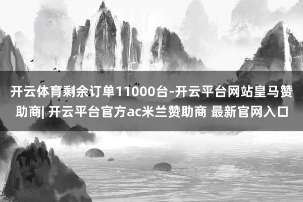 开云体育剩余订单11000台-开云平台网站皇马赞助商| 开云平台官方ac米兰赞助商 最新官网入口