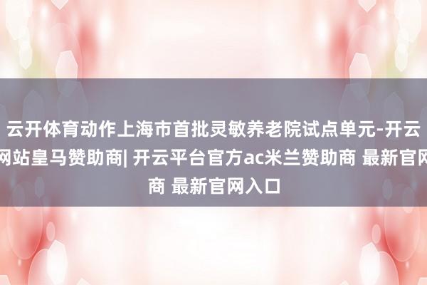 云开体育动作上海市首批灵敏养老院试点单元-开云平台网站皇马赞助商| 开云平台官方ac米兰赞助商 最新官网入口