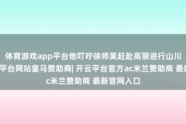 体育游戏app平台他叮咛徐师昊赶赴高丽进行山川祭祀-开云平台网站皇马赞助商| 开云平台官方ac米兰赞助商 最新官网入口