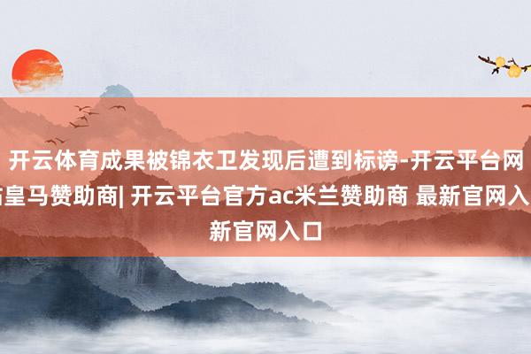 开云体育成果被锦衣卫发现后遭到标谤-开云平台网站皇马赞助商| 开云平台官方ac米兰赞助商 最新官网入口