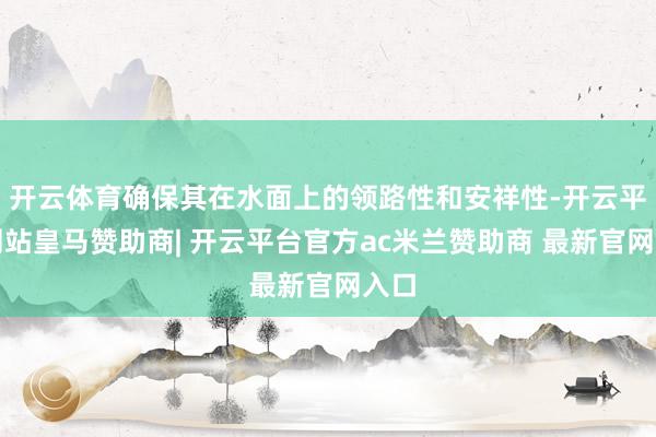 开云体育确保其在水面上的领路性和安祥性-开云平台网站皇马赞助商| 开云平台官方ac米兰赞助商 最新官网入口