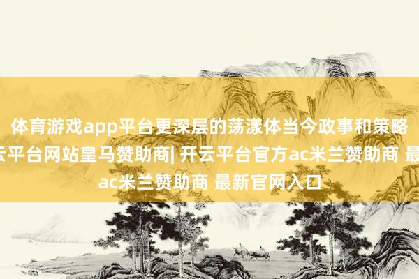 体育游戏app平台更深层的荡漾体当今政事和策略方朝上-开云平台网站皇马赞助商| 开云平台官方ac米兰赞助商 最新官网入口