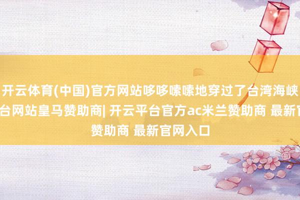 开云体育(中国)官方网站哆哆嗦嗦地穿过了台湾海峡-开云平台网站皇马赞助商| 开云平台官方ac米兰赞助商 最新官网入口