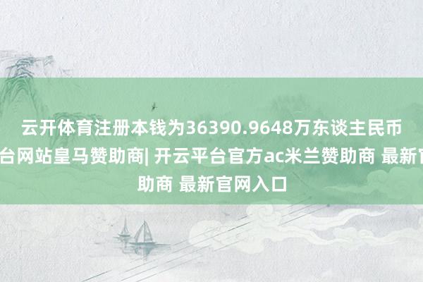云开体育注册本钱为36390.9648万东谈主民币-开云平台网站皇马赞助商| 开云平台官方ac米兰赞助商 最新官网入口