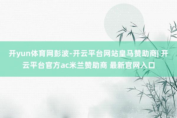 开yun体育网彭波-开云平台网站皇马赞助商| 开云平台官方ac米兰赞助商 最新官网入口