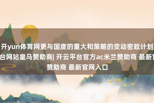 开yun体育网更与国度的重大和策略的变动密致计划-开云平台网站皇马赞助商| 开云平台官方ac米兰赞助商 最新官网入口