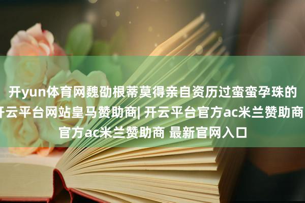 开yun体育网魏劭根蒂莫得亲自资历过蛮蛮孕珠的悲凉和折磨-开云平台网站皇马赞助商| 开云平台官方ac米兰赞助商 最新官网入口