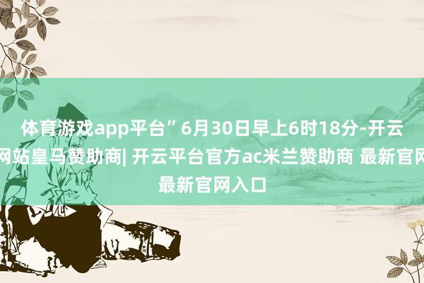 体育游戏app平台”6月30日早上6时18分-开云平台网站皇马赞助商| 开云平台官方ac米兰赞助商 最新官网入口