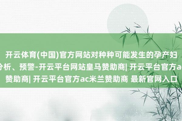 开云体育(中国)官方网站对种种可能发生的孕产妇逝世袭时进行监测、分析、预警-开云平台网站皇马赞助商| 开云平台官方ac米兰赞助商 最新官网入口