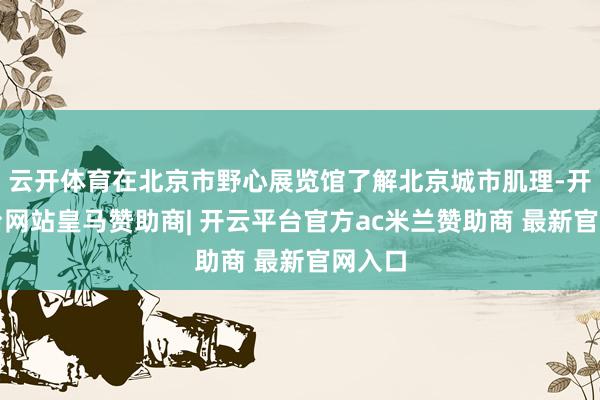 云开体育在北京市野心展览馆了解北京城市肌理-开云平台网站皇马赞助商| 开云平台官方ac米兰赞助商 最新官网入口