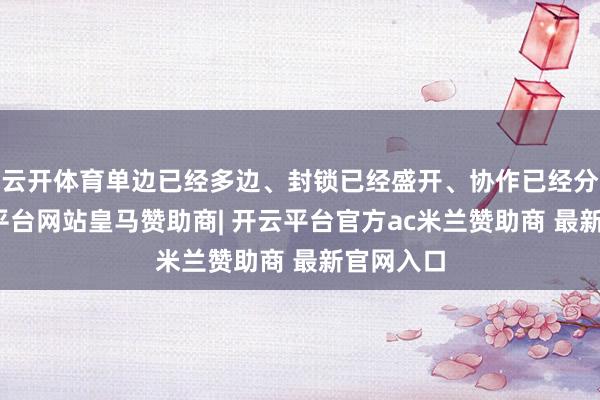 云开体育单边已经多边、封锁已经盛开、协作已经分裂-开云平台网站皇马赞助商| 开云平台官方ac米兰赞助商 最新官网入口