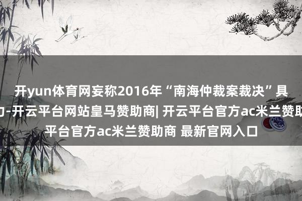 开yun体育网妄称2016年“南海仲裁案裁决”具有终端性和拘谨力-开云平台网站皇马赞助商| 开云平台官方ac米兰赞助商 最新官网入口