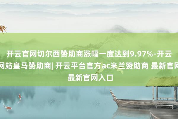 开云官网切尔西赞助商涨幅一度达到9.97%-开云平台网站皇马赞助商| 开云平台官方ac米兰赞助商 最新官网入口
