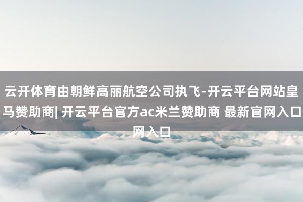 云开体育由朝鲜高丽航空公司执飞-开云平台网站皇马赞助商| 开云平台官方ac米兰赞助商 最新官网入口