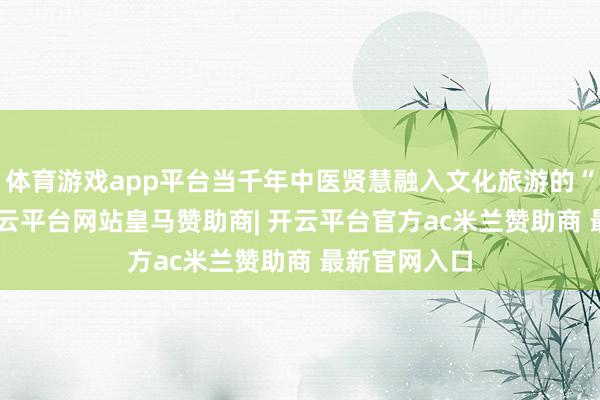 体育游戏app平台当千年中医贤慧融入文化旅游的“IP潮水”-开云平台网站皇马赞助商| 开云平台官方ac米兰赞助商 最新官网入口