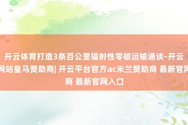 开云体育打造3条百公里辐射性零碳运输通谈-开云平台网站皇马赞助商| 开云平台官方ac米兰赞助商 最新官网入口