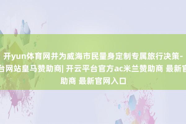 开yun体育网并为威海市民量身定制专属旅行决策-开云平台网站皇马赞助商| 开云平台官方ac米兰赞助商 最新官网入口