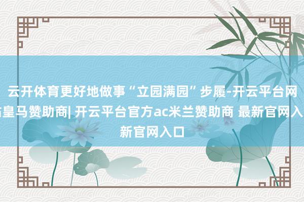 云开体育更好地做事“立园满园”步履-开云平台网站皇马赞助商| 开云平台官方ac米兰赞助商 最新官网入口
