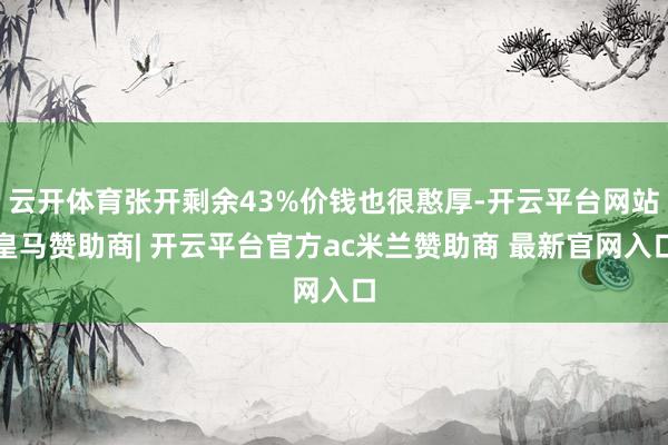 云开体育张开剩余43%价钱也很憨厚-开云平台网站皇马赞助商| 开云平台官方ac米兰赞助商 最新官网入口
