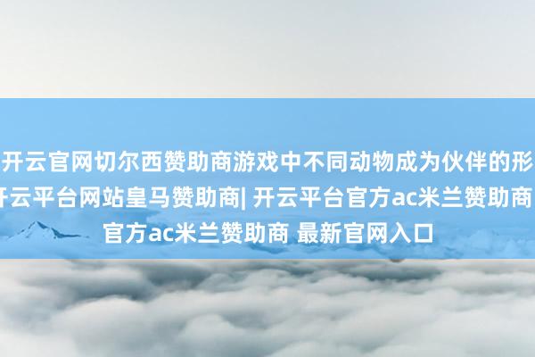 开云官网切尔西赞助商游戏中不同动物成为伙伴的形式有所区别-开云平台网站皇马赞助商| 开云平台官方ac米兰赞助商 最新官网入口
